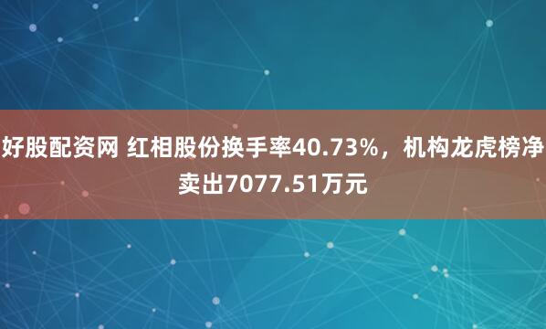 好股配资网 红相股份换手率40.73%，机构龙虎榜净卖出7077.51万元