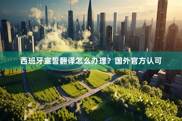 西班牙宣誓翻译怎么办理？国外官方认可