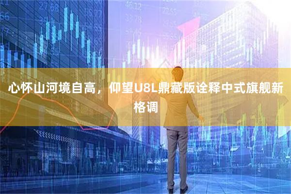 心怀山河境自高，仰望U8L鼎藏版诠释中式旗舰新格调