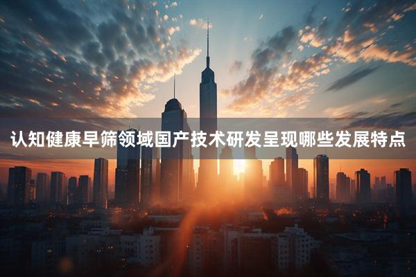 认知健康早筛领域国产技术研发呈现哪些发展特点