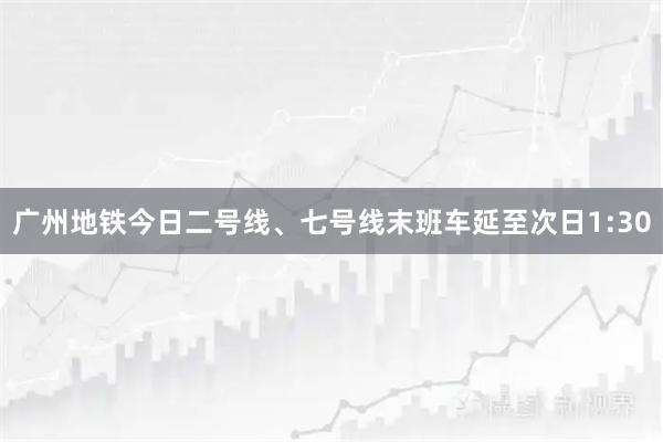 广州地铁今日二号线、七号线末班车延至次日1:30