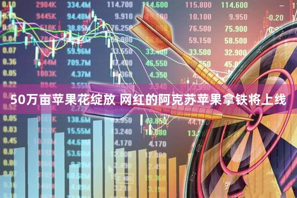 50万亩苹果花绽放 网红的阿克苏苹果拿铁将上线