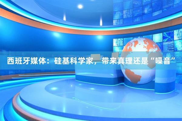 西班牙媒体：硅基科学家，带来真理还是“噪音”