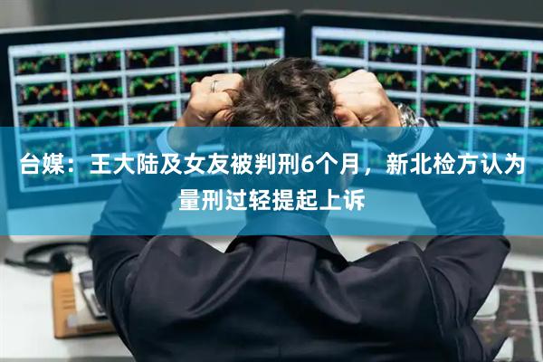 台媒：王大陆及女友被判刑6个月，新北检方认为量刑过轻提起上诉