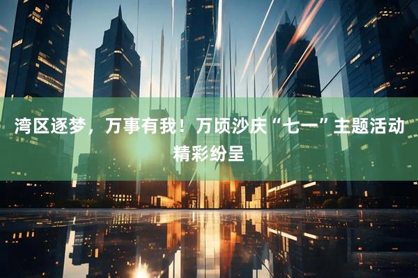 湾区逐梦，万事有我！万顷沙庆“七一”主题活动精彩纷呈