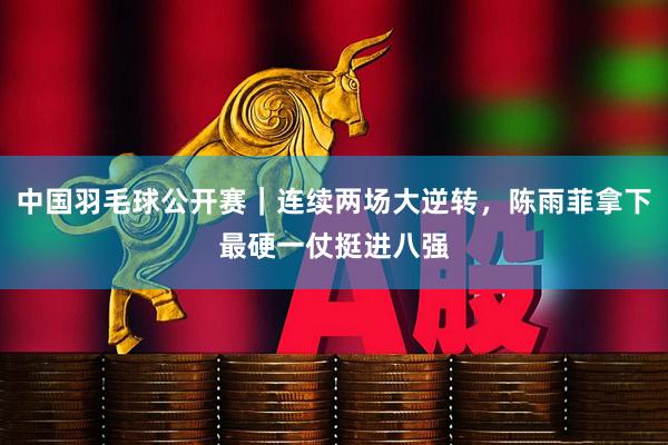 中国羽毛球公开赛｜连续两场大逆转，陈雨菲拿下最硬一仗挺进八强