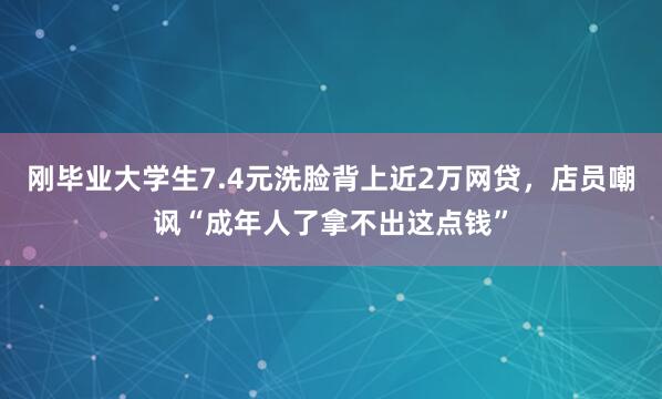 刚毕业大学生7.4元洗脸背上近2万网贷，店员嘲讽“成年人了拿不出这点钱”