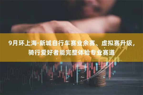 9月环上海·新城自行车赛业余赛、虚拟赛升级，骑行爱好者能完整体验专业赛道