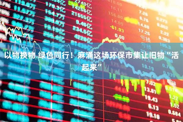 以物换物 绿色同行！麻涌这场环保市集让旧物“活起来”